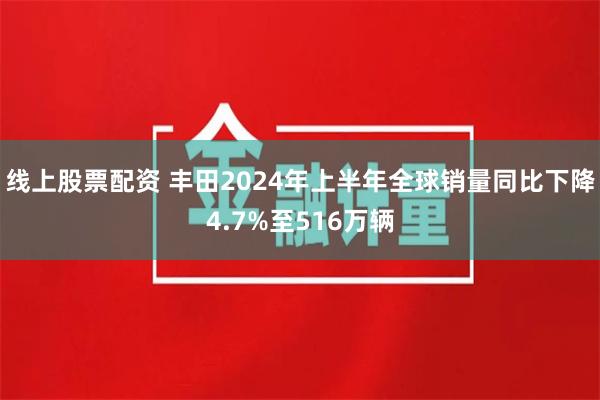 线上股票配资 丰田2024年上半年全球销量同比下降4.7%至516万辆