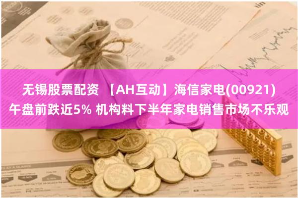 无锡股票配资 【AH互动】海信家电(00921)午盘前跌近5% 机构料下半年家电销售市场不乐观