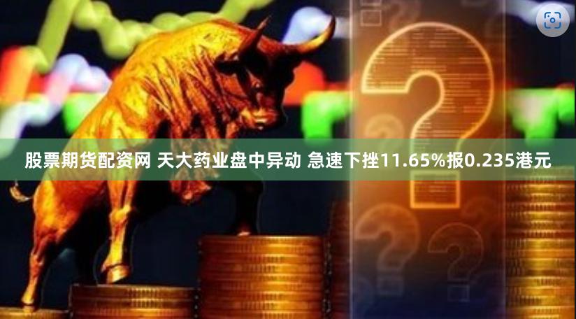 股票期货配资网 天大药业盘中异动 急速下挫11.65%报0.235港元