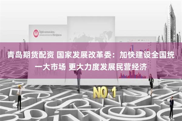 青岛期货配资 国家发展改革委：加快建设全国统一大市场 更大力度发展民营经济