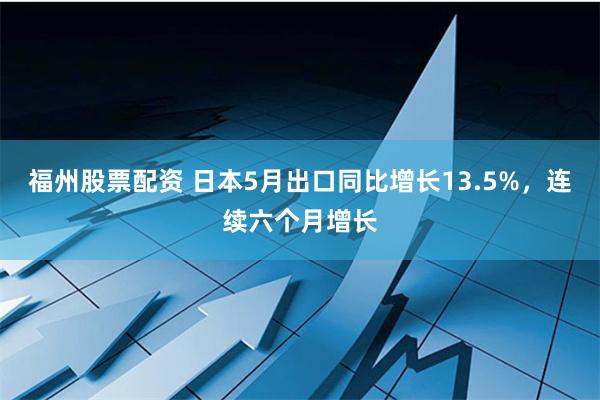 福州股票配资 日本5月出口同比增长13.5%，连续六个月增长