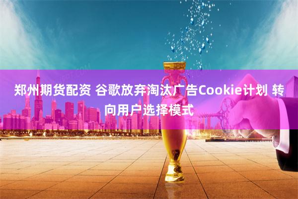 郑州期货配资 谷歌放弃淘汰广告Cookie计划 转向用户选择模式