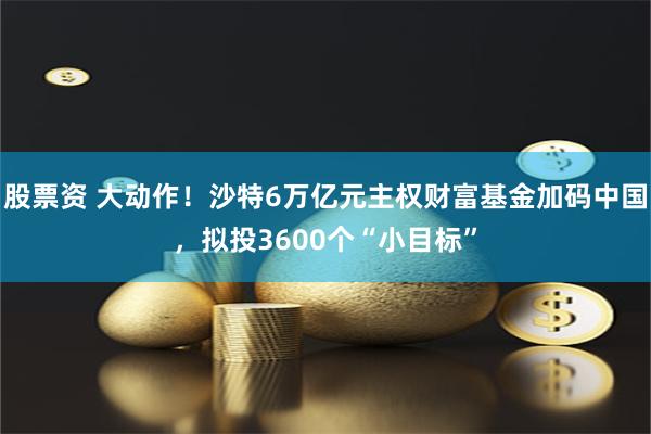 股票资 大动作！沙特6万亿元主权财富基金加码中国，拟投3600个“小目标”