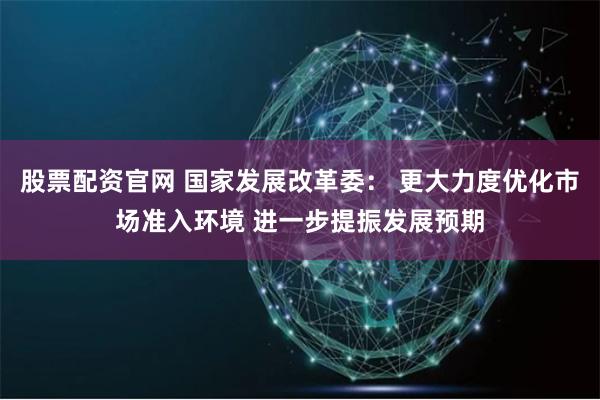 股票配资官网 国家发展改革委： 更大力度优化市场准入环境 进一步提振发展预期