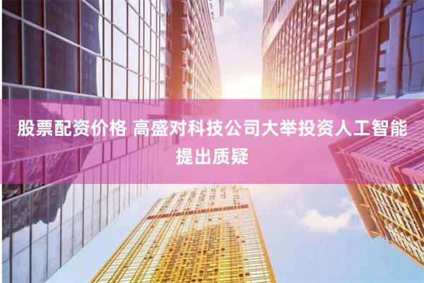 股票配资价格 高盛对科技公司大举投资人工智能提出质疑