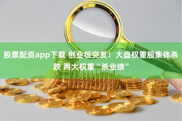 股票配资app下载 创业板突发！大盘权重股集体杀跌 两大权重“杀业绩”