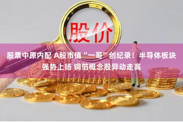 股票中原内配 A股市值“一哥”创纪录！半导体板块强势上扬 铜箔概念股异动走高