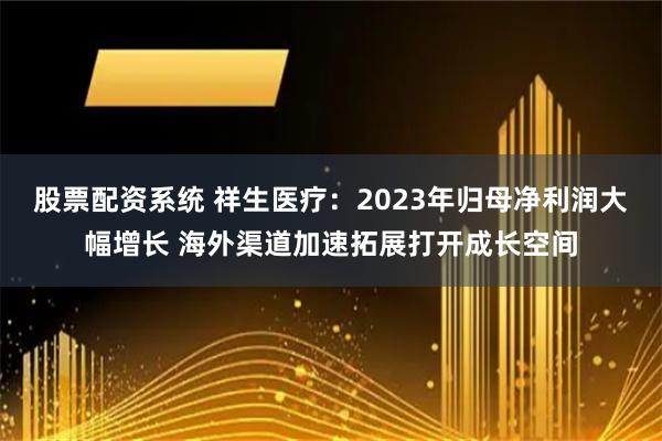 股票配资系统 祥生医疗：2023年归母净利润大幅增长 海外渠道加速拓展打开成长空间