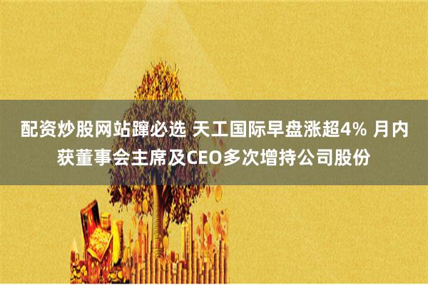 配资炒股网站蹿必选 天工国际早盘涨超4% 月内获董事会主席及CEO多次增持公司股份