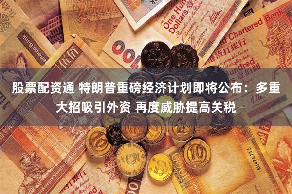 股票配资通 特朗普重磅经济计划即将公布：多重大招吸引外资 再度威胁提高关税