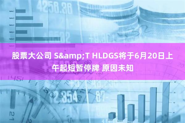 股票大公司 S&T HLDGS将于6月20日上午起短暂停牌 原因未知