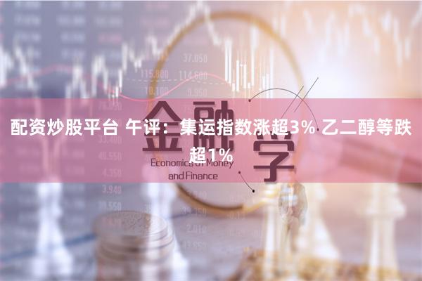 配资炒股平台 午评：集运指数涨超3% 乙二醇等跌超1%