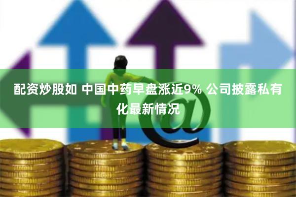 配资炒股如 中国中药早盘涨近9% 公司披露私有化最新情况