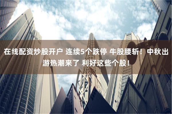 在线配资炒股开户 连续5个跌停 牛股腰斩！中秋出游热潮来了 利好这些个股！