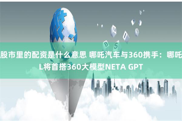 股市里的配资是什么意思 哪吒汽车与360携手：哪吒L将首搭360大模型NETA GPT