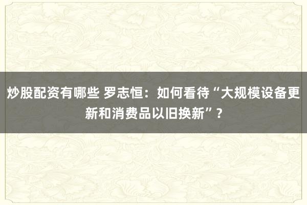 炒股配资有哪些 罗志恒：如何看待“大规模设备更新和消费品以旧换新”？