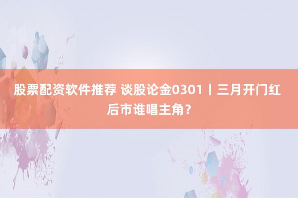 股票配资软件推荐 谈股论金0301丨三月开门红 后市谁唱主角？