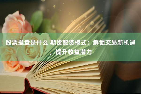 股票操盘是什么 期货配资模式：解锁交易新机遇，提升收益潜力