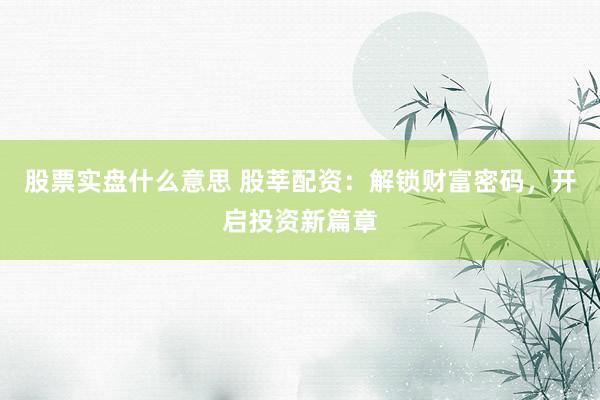 股票实盘什么意思 股莘配资：解锁财富密码，开启投资新篇章