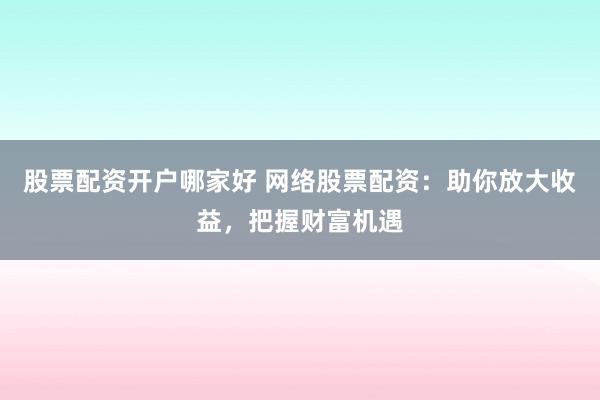 股票配资开户哪家好 网络股票配资：助你放大收益，把握财富机遇