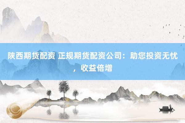 陕西期货配资 正规期货配资公司：助您投资无忧，收益倍增