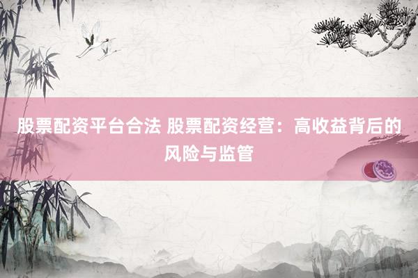 股票配资平台合法 股票配资经营：高收益背后的风险与监管