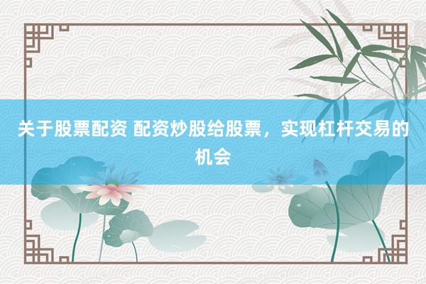 关于股票配资 配资炒股给股票，实现杠杆交易的机会