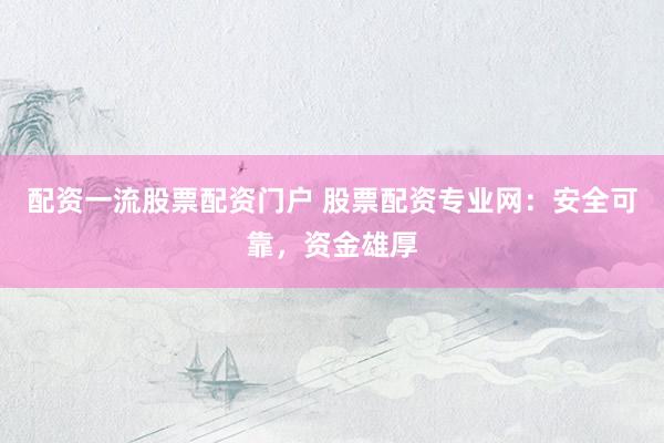 配资一流股票配资门户 股票配资专业网：安全可靠，资金雄厚