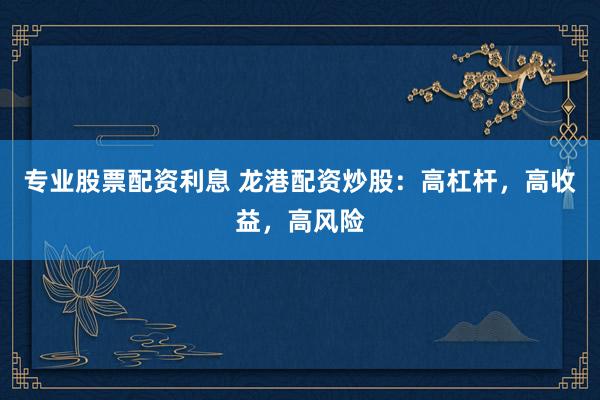 专业股票配资利息 龙港配资炒股：高杠杆，高收益，高风险