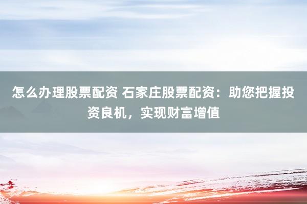 怎么办理股票配资 石家庄股票配资：助您把握投资良机，实现财富