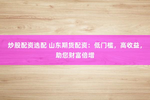 炒股配资选配 山东期货配资：低门槛，高收益，助您财富倍增