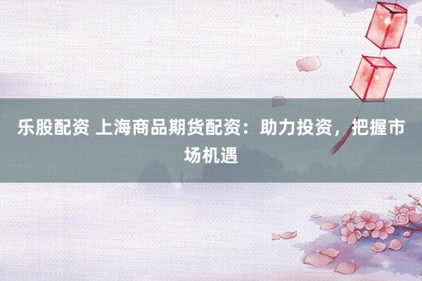 乐股配资 上海商品期货配资：助力投资，把握市场机遇