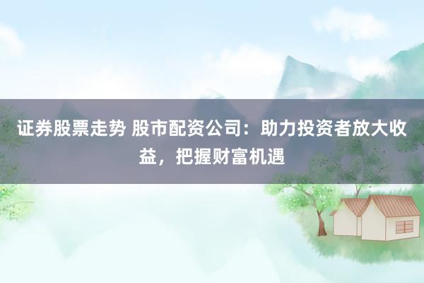 证券股票走势 股市配资公司：助力投资者放大收益，把握财富机遇