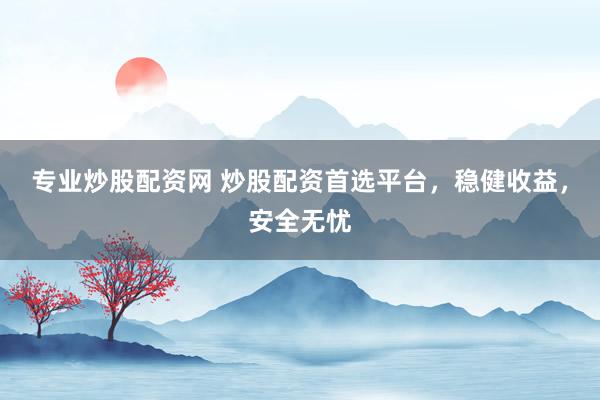 专业炒股配资网 炒股配资首选平台，稳健收益，安全无忧