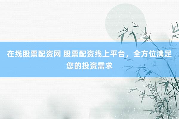 在线股票配资网 股票配资线上平台，全方位满足您的投资需求
