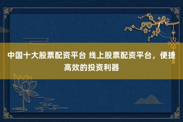 中国十大股票配资平台 线上股票配资平台，便捷高效的投资利器