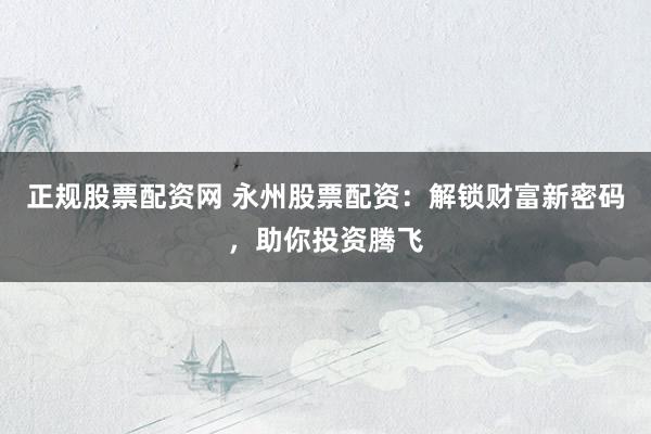 正规股票配资网 永州股票配资：解锁财富新密码，助你投资腾飞