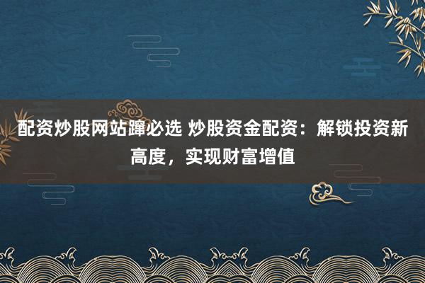 配资炒股网站蹿必选 炒股资金配资：解锁投资新高度，实现财富增