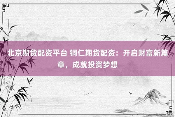 北京期货配资平台 铜仁期货配资：开启财富新篇章，成就投资梦想