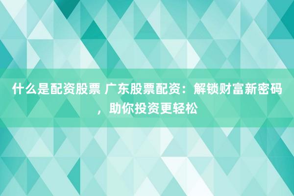 什么是配资股票 广东股票配资：解锁财富新密码，助你投资更轻松