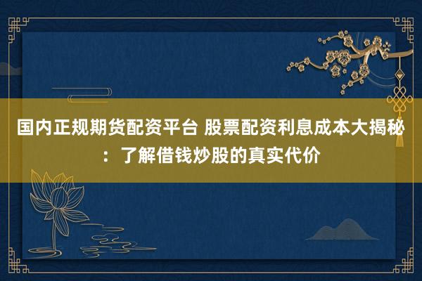 国内正规期货配资平台 股票配资利息成本大揭秘：了解借钱炒股的