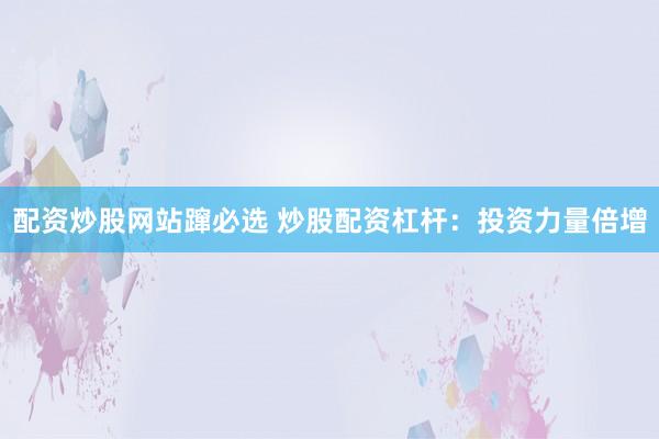 配资炒股网站蹿必选 炒股配资杠杆：投资力量倍增