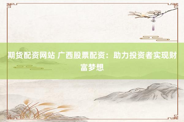期货配资网站 广西股票配资：助力投资者实现财富梦想