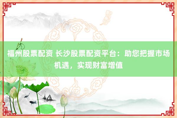 福州股票配资 长沙股票配资平台：助您把握市场机遇，实现财富增