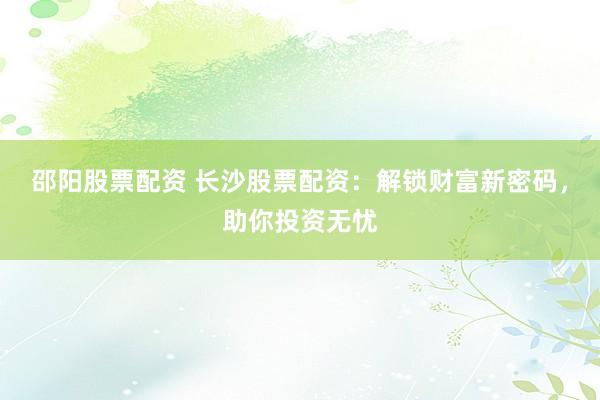 邵阳股票配资 长沙股票配资：解锁财富新密码，助你投资无忧