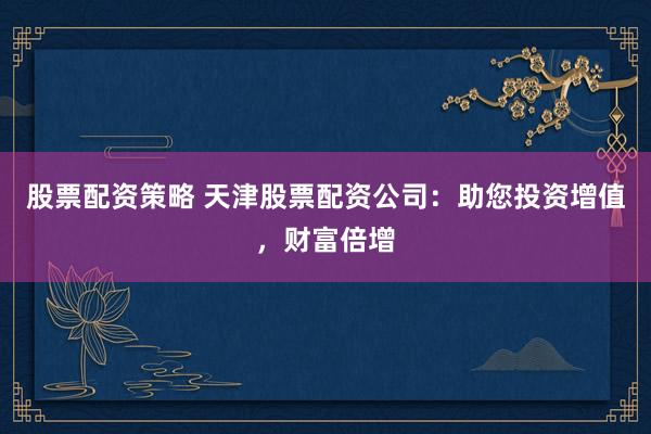 股票配资策略 天津股票配资公司：助您投资增值，财富倍增