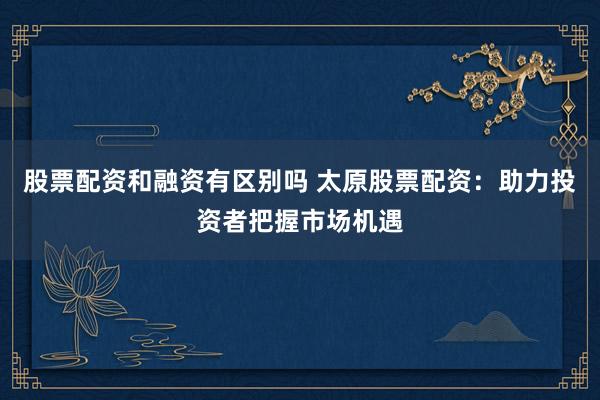 股票配资和融资有区别吗 太原股票配资：助力投资者把握市场机遇