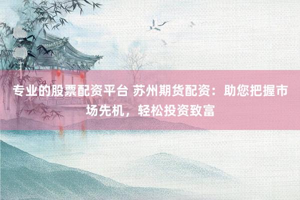 专业的股票配资平台 苏州期货配资：助您把握市场先机，轻松投资