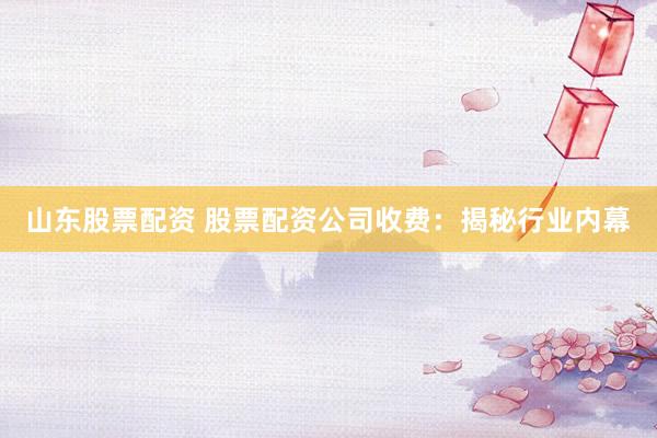 山东股票配资 股票配资公司收费：揭秘行业内幕