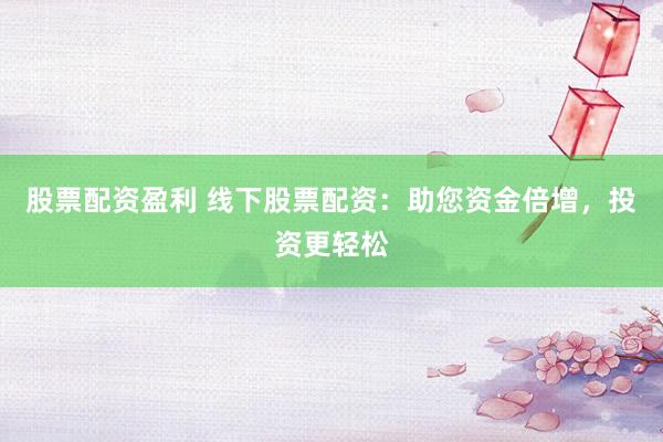 股票配资盈利 线下股票配资：助您资金倍增，投资更轻松